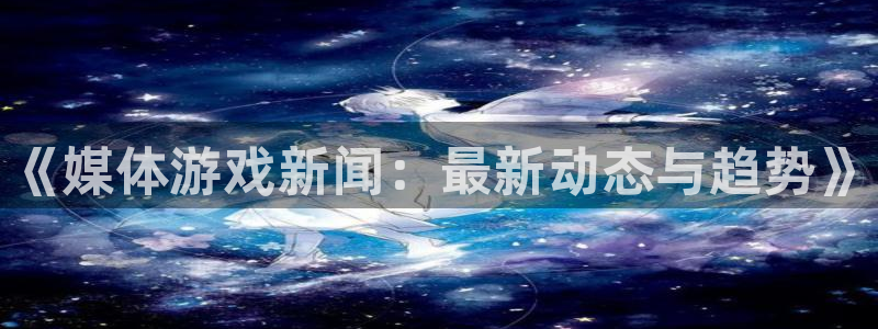 杜邦娱乐平台注册资金多少：《媒体游戏新闻：最新动态与趋势》